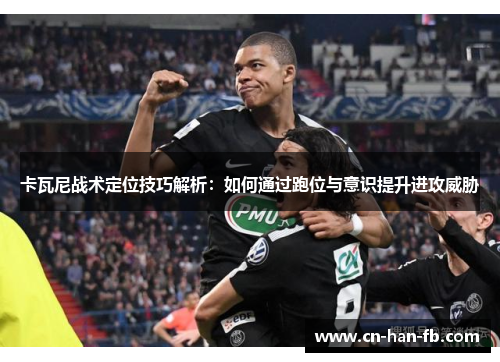卡瓦尼战术定位技巧解析:如何通过跑位与意识提升进攻威胁 卡瓦尼战术定位技巧解析:如何通过跑位与意识提升进攻威胁