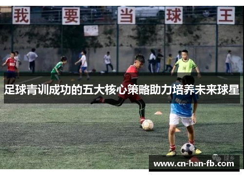 足球青训成功的五大核心策略助力培养未来球星 足球青训成功的五大核心策略助力培养未来球星