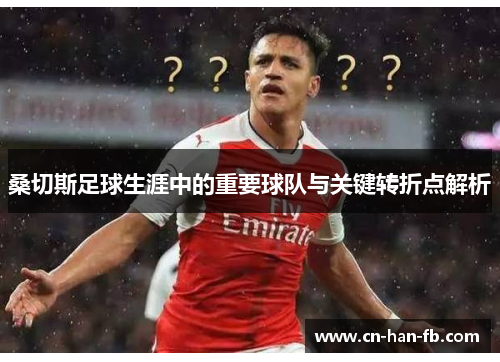 桑切斯足球生涯中的重要球队与关键转折点解析 桑切斯足球生涯中的重要球队与关键转折点解析
