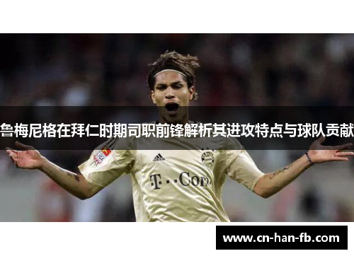 鲁梅尼格在拜仁时期司职前锋解析其进攻特点与球队贡献