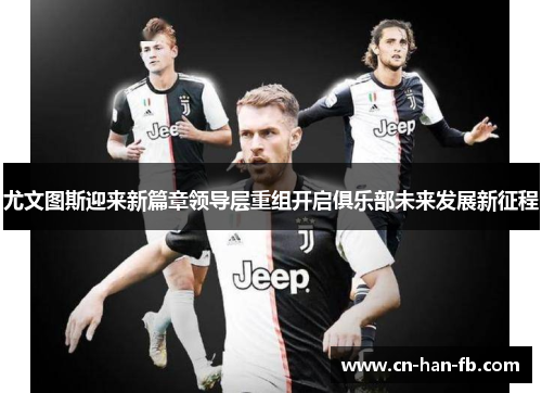 尤文图斯迎来新篇章领导层重组开启俱乐部未来发展新征程