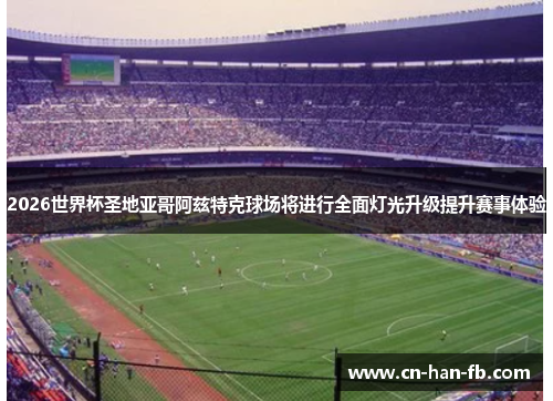2026世界杯圣地亚哥阿兹特克球场将进行全面灯光升级提升赛事体验