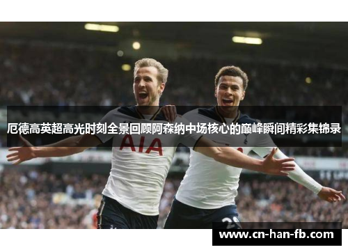 厄德高英超高光时刻全景回顾阿森纳中场核心的巅峰瞬间精彩集锦录